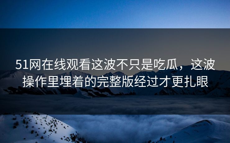 51网在线观看这波不只是吃瓜,这波操作里埋着的完整版经过才更扎眼 51网在线观看这波不只是吃瓜,这波操作里埋着的完整版经过才更扎眼